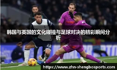 韩国与英国的文化碰撞与足球对决的精彩瞬间分析